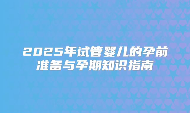 2025年试管婴儿的孕前准备与孕期知识指南