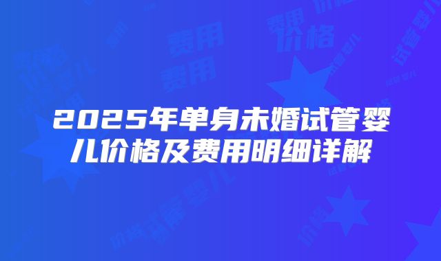 2025年单身未婚试管婴儿价格及费用明细详解
