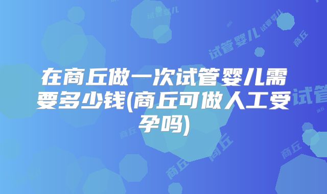 在商丘做一次试管婴儿需要多少钱(商丘可做人工受孕吗)