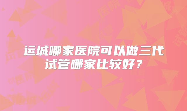 运城哪家医院可以做三代试管哪家比较好？