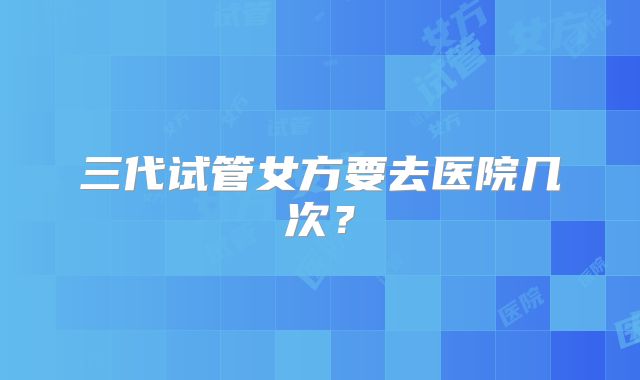 三代试管女方要去医院几次？