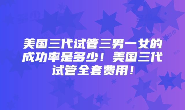 美国三代试管三男一女的成功率是多少!美国三代试管全套费用!
