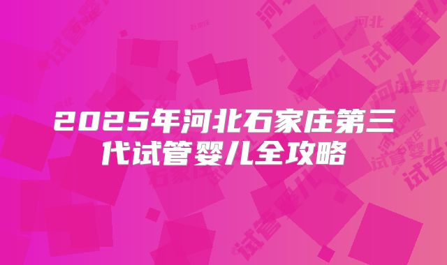 2025年河北石家庄第三代试管婴儿全攻略
