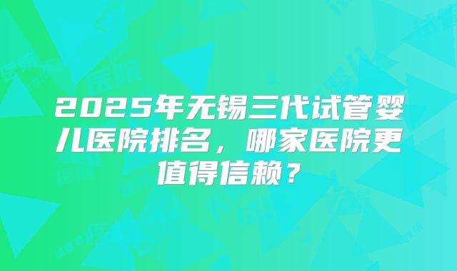 2025年无锡三代试管婴儿医院排名，哪家医院更值得信赖？