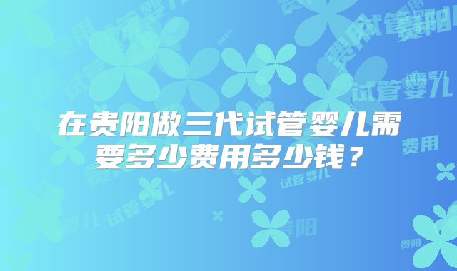 在贵阳做三代试管婴儿需要多少费用多少钱？