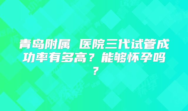 青岛附属 医院三代试管成功率有多高?能够怀孕吗?