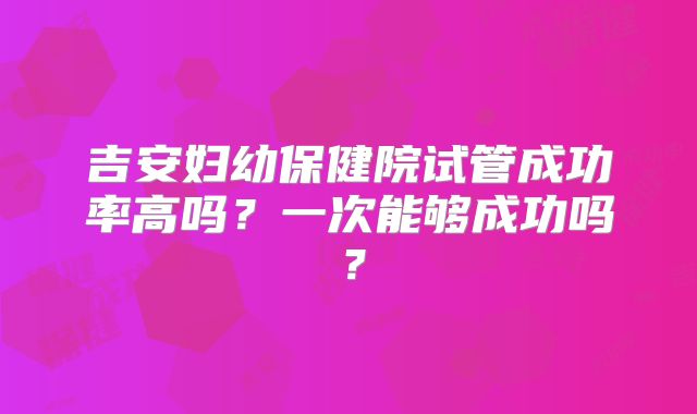 吉安妇幼保健院试管成功率高吗？一次能够成功吗？