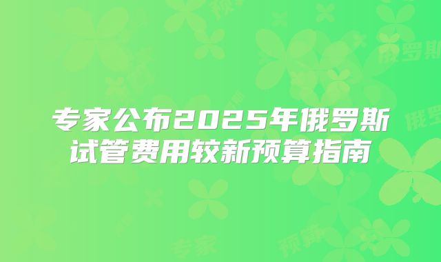 专家公布2025年俄罗斯试管费用较新预算指南