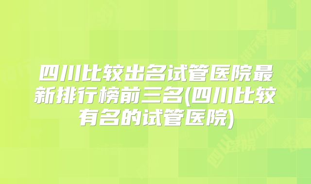 四川比较出名试管医院最新排行榜前三名(四川比较有名的试管医院)