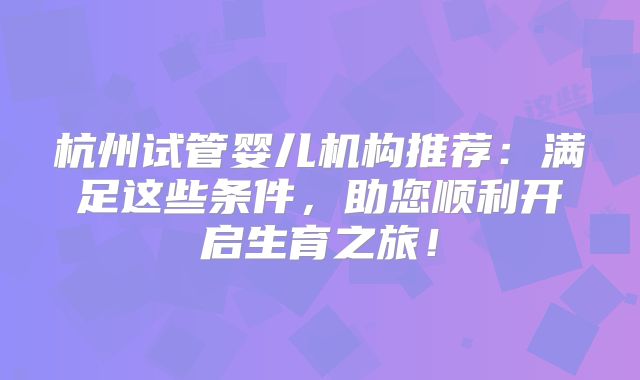 杭州试管婴儿机构推荐：满足这些条件，助您顺利开启生育之旅！