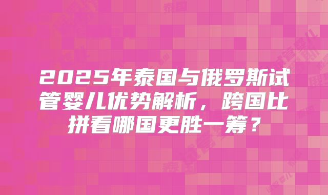 2025年泰国与俄罗斯试管婴儿优势解析，跨国比拼看哪国更胜一筹？