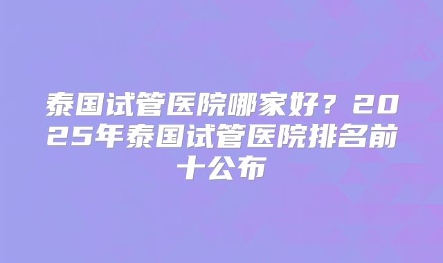 泰国试管医院哪家好?2025年泰国试管医院排名前十公布