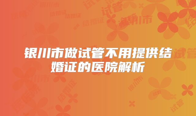 银川市做试管不用提供结婚证的医院解析