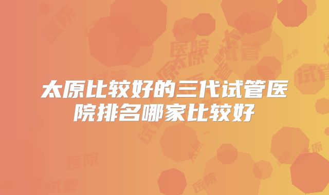 太原比较好的三代试管医院排名哪家比较好