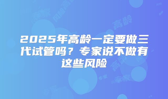 2025年高龄一定要做三代试管吗？专家说不做有这些风险