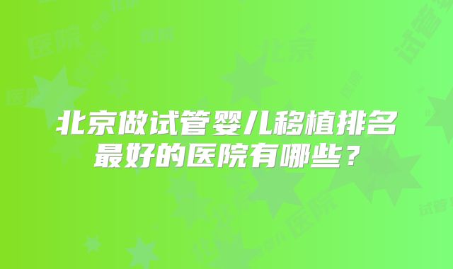 北京做试管婴儿移植排名最好的医院有哪些?