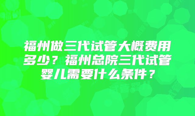 福州做三代试管大概费用多少？福州总院三代试管婴儿需要什么条件？