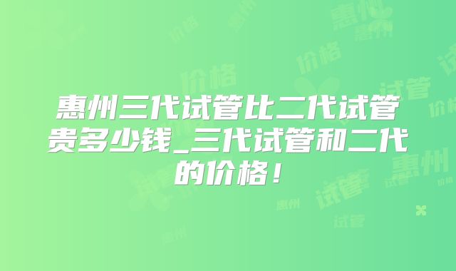 惠州三代试管比二代试管贵多少钱_三代试管和二代的价格!