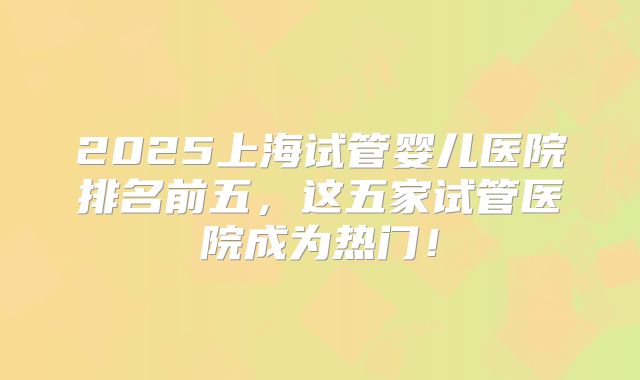2025上海试管婴儿医院排名前五,这五家试管医院成为热门!