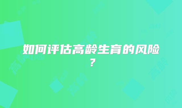 如何评估高龄生育的风险？