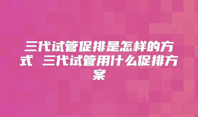 三代试管促排是怎样的方式 三代试管用什么促排方案