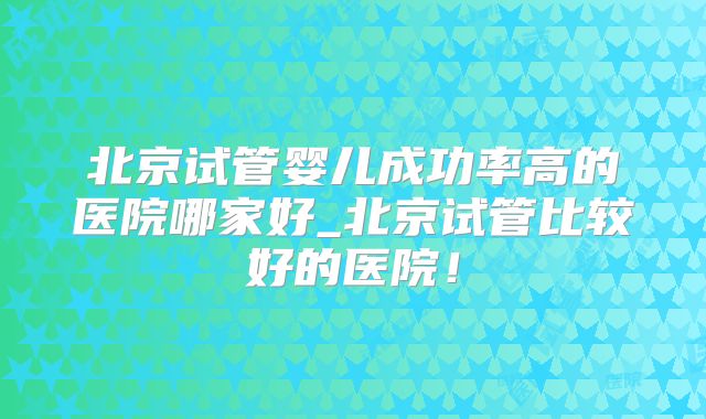 北京试管婴儿成功率高的医院哪家好_北京试管比较好的医院！
