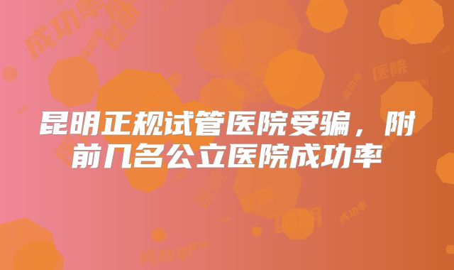 昆明正规试管医院受骗，附前几名公立医院成功率