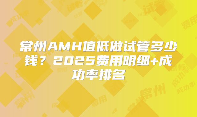 常州AMH值低做试管多少钱？2025费用明细+成功率排名