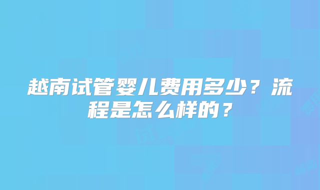 越南试管婴儿费用多少?流程是怎么样的?