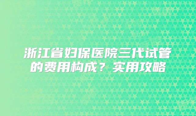 浙江省妇保医院三代试管的费用构成?实用攻略