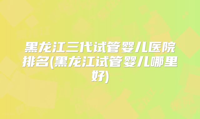 黑龙江三代试管婴儿医院排名(黑龙江试管婴儿哪里好)