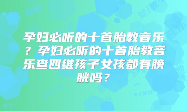 孕妇必听的十首胎教音乐?孕妇必听的十首胎教音乐查四维孩子女孩都有膀胱吗?