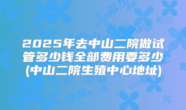 2025年去中山二院做试管多少钱全部费用要多少(中山二院生殖中心地址)