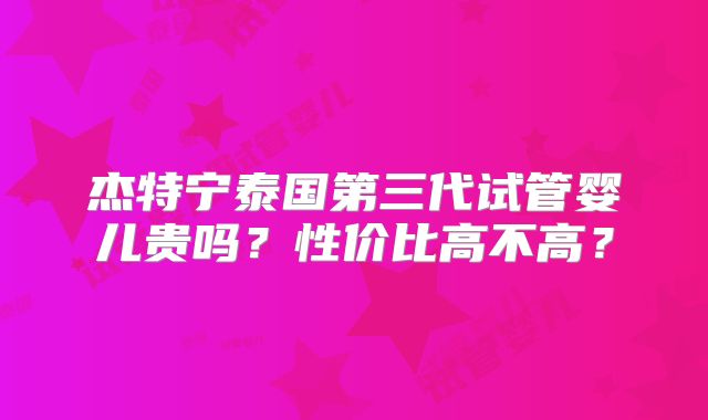 杰特宁泰国第三代试管婴儿贵吗？性价比高不高？