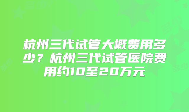 杭州三代试管大概费用多少？杭州三代试管医院费用约10至20万元