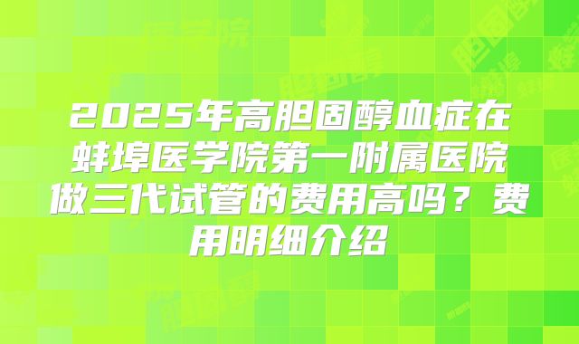 2025年高胆固醇血症在蚌埠医学院第一附属医院做三代试管的费用高吗？费用明细介绍