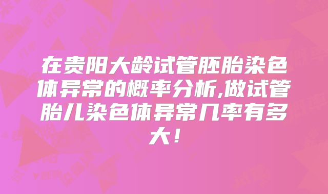 在贵阳大龄试管胚胎染色体异常的概率分析,做试管胎儿染色体异常几率有多大!