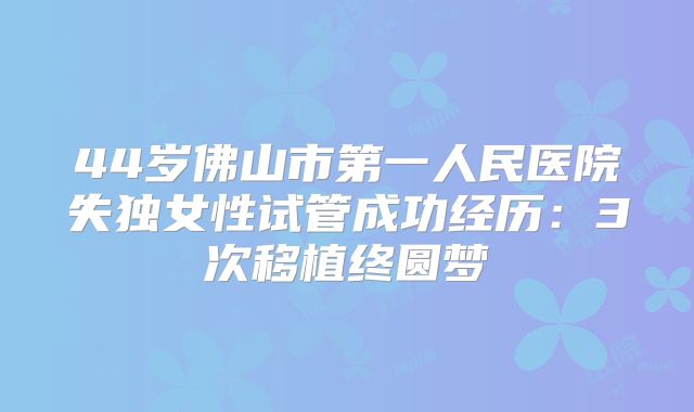 44岁佛山市第一人民医院失独女性试管成功经历：3次移植终圆梦