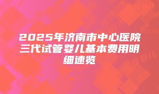 2025年济南市中心医院三代试管婴儿基本费用明细速览