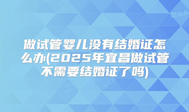 做试管婴儿没有结婚证怎么办(2025年宜昌做试管不需要结婚证了吗)