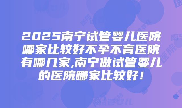 2025南宁试管婴儿医院哪家比较好不孕不育医院有哪几家,南宁做试管婴儿的医院哪家比较好！