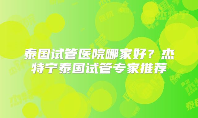 泰国试管医院哪家好?杰特宁泰国试管专家推荐