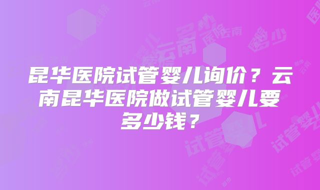 昆华医院试管婴儿询价?云南昆华医院做试管婴儿要多少钱?