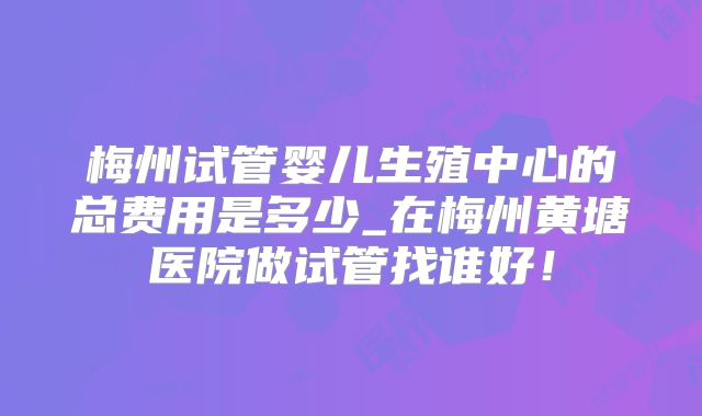 梅州试管婴儿生殖中心的总费用是多少_在梅州黄塘医院做试管找谁好！