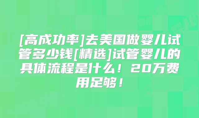 [高成功率]去美国做婴儿试管多少钱[精选]试管婴儿的具体流程是什么！20万费用足够！