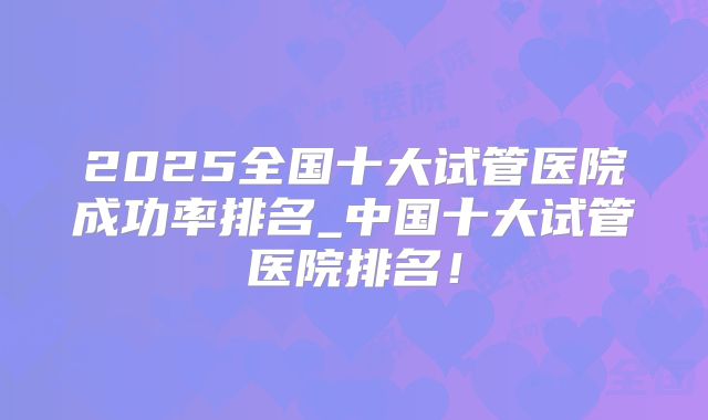2025全国十大试管医院成功率排名_中国十大试管医院排名!