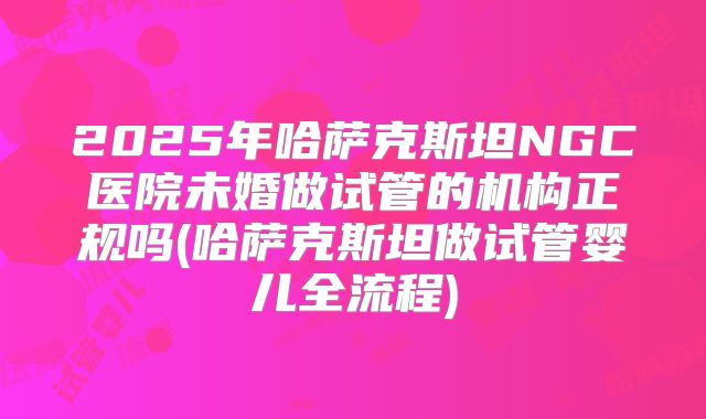 2025年哈萨克斯坦NGC医院未婚做试管的机构正规吗(哈萨克斯坦做试管婴儿全流程)