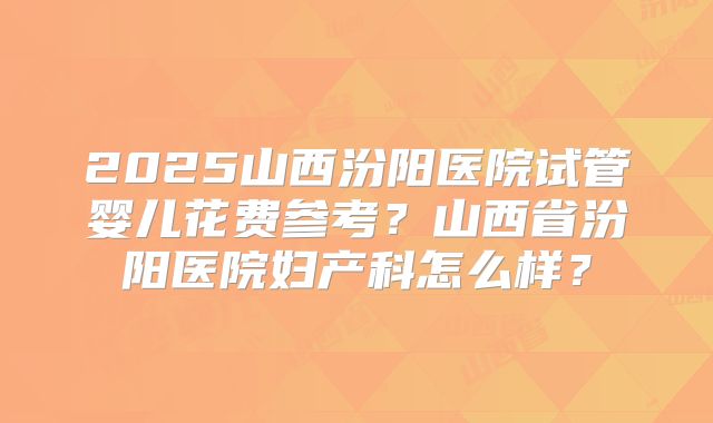 2025山西汾阳医院试管婴儿花费参考？山西省汾阳医院妇产科怎么样？