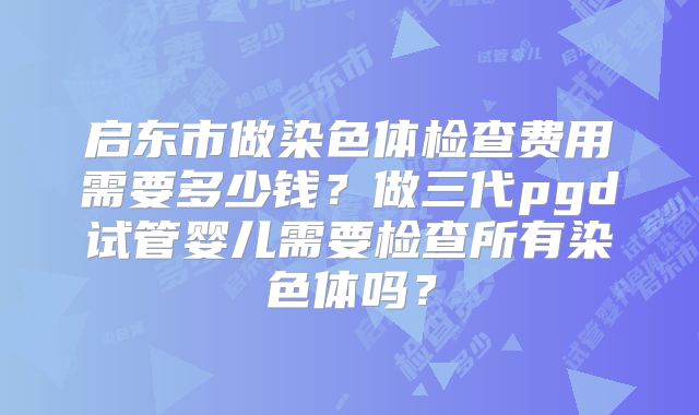 启东市做染色体检查费用需要多少钱?做三代pgd试管婴儿需要检查所有染色体吗?