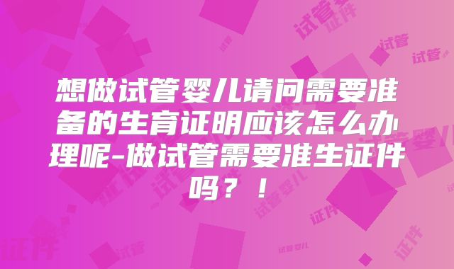 想做试管婴儿请问需要准备的生育证明应该怎么办理呢-做试管需要准生证件吗？！